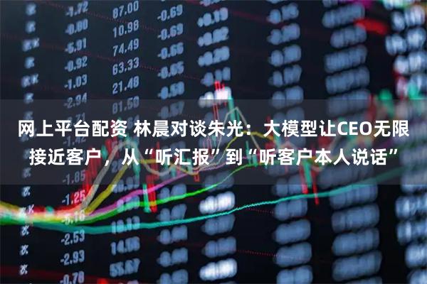 网上平台配资 林晨对谈朱光:大模型让CEO无限接近客户,从“听汇报”到“听客户本人说话”