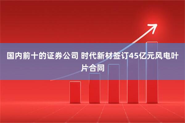 国内前十的证券公司 时代新材签订45亿元风电叶片合同