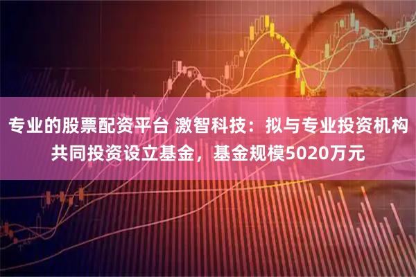 专业的股票配资平台 激智科技:拟与专业投资机构共同投资设立基金,基金规模5020万元