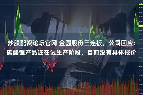 炒股配资论坛官网 金圆股份三连板,公司回应:碳酸锂产品还在试生产阶段,目前没有具体报价