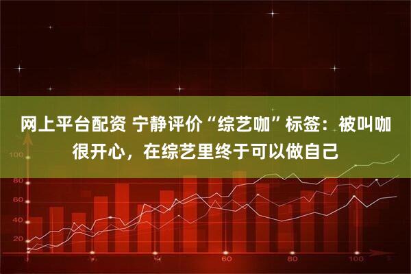 网上平台配资 宁静评价“综艺咖”标签：被叫咖很开心，在综艺里终于可以做自己